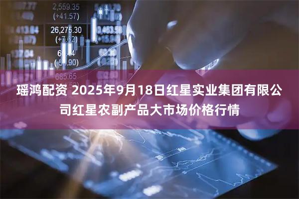瑶鸿配资 2025年9月18日红星实业集团有限公司红星农副产品大市场价格行情