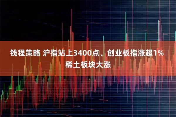 钱程策略 沪指站上3400点、创业板指涨超1% 稀土板块大涨