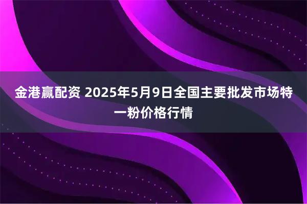 金港赢配资 2025年5月9日全国主要批发市场特一粉价格行情