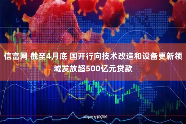 信富网 截至4月底 国开行向技术改造和设备更新领域发放超500亿元贷款