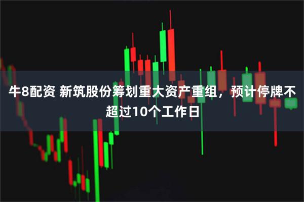 牛8配资 新筑股份筹划重大资产重组，预计停牌不超过10个工作日