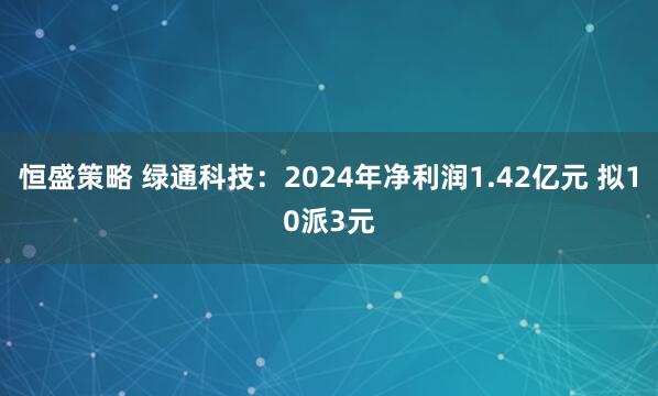 恒盛策略 绿通科技：2024年净利润1.42亿元 拟10派3元