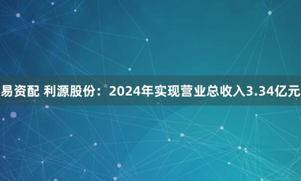 易资配 利源股份：2024年实现营业总收入3.34亿元