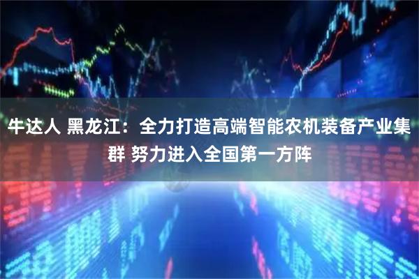 牛达人 黑龙江：全力打造高端智能农机装备产业集群 努力进入全国第一方阵