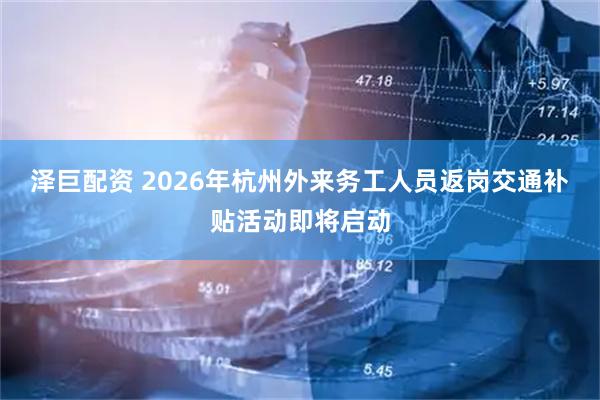 泽巨配资 2026年杭州外来务工人员返岗交通补贴活动即将启动