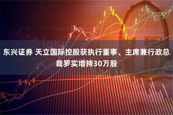 东兴证券 天立国际控股获执行董事、主席兼行政总裁罗实增持30万股