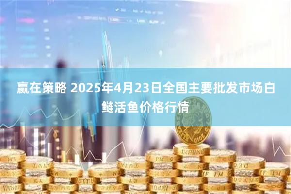 赢在策略 2025年4月23日全国主要批发市场白鲢活鱼价格行情