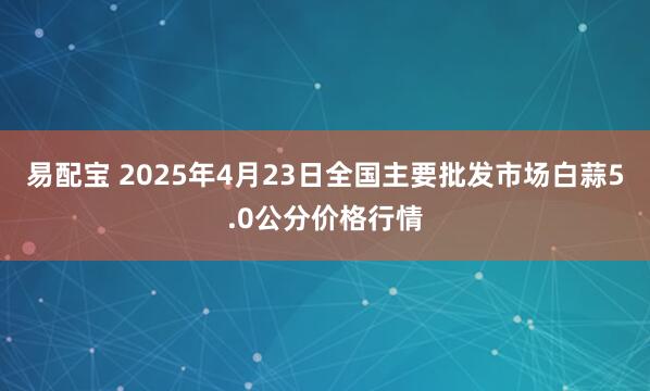 易配宝 2025年4月23日全国主要批发市场白蒜5.0公分价格行情