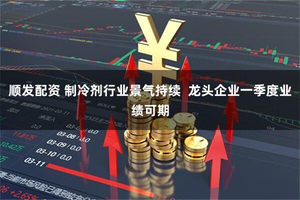 顺发配资 制冷剂行业景气持续  龙头企业一季度业绩可期