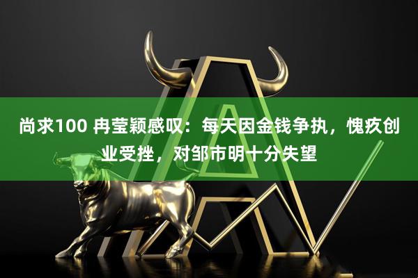 尚求100 冉莹颖感叹：每天因金钱争执，愧疚创业受挫，对邹市明十分失望