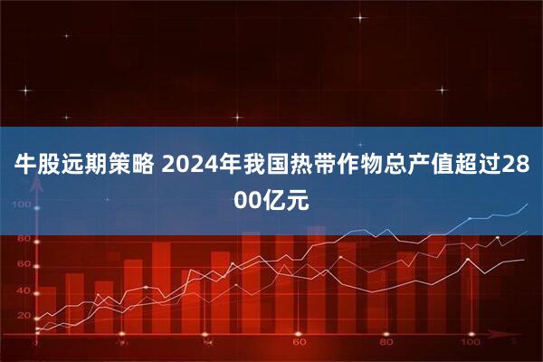 牛股远期策略 2024年我国热带作物总产值超过2800亿元