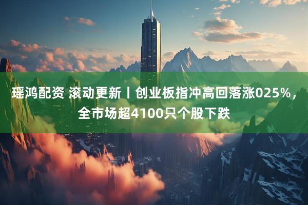 瑶鸿配资 滚动更新丨创业板指冲高回落涨025%，全市场超4100只个股下跌