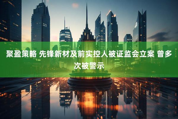 聚盈策略 先锋新材及前实控人被证监会立案 曾多次被警示