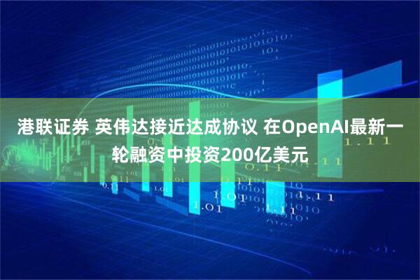 港联证券 英伟达接近达成协议 在OpenAI最新一轮融资中投资200亿美元